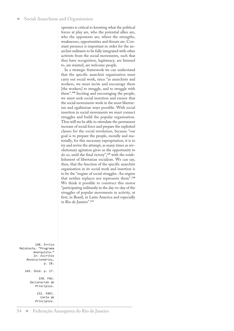 * Social Anarchism and Organisation  8. Errico Nalatesta. “Programa  Anarquista.” n: Escritos  RevoLuciondrios, b. 18!  9. Toid. p. 17. 150 FAU.  Dectaracidn de principios.  151, FaRD. Carto de principios.  operates s eritical o knowing what the political forces at play are, who the potential allies are, who the opponents are, where the strengths, weaknesses, opportunities and threats are. Con- stant presence is important in order for the an- archist miltants to be fully integrated with other activsts from the social movements, such that they have recognition, legitimacy, are listened 0, are wanted, are welcome people.  In a strategic framework we can understand that the specific anarchist organisation must carry out social work, since “as anarchists and workers, we must incite and encourage them [the workers] to struggle, and to struggle with them” ! Inciting and encouraging the people, we must sek social insertion and ensure that the social movements work in the most libertar- ian and egalitarian ways possible. With social insertion in social movements we must connect struggles and build the popular organisation. Thus will we be able to stimulate the permanent increase of social force and prepare the exploited classes for the social revolution, because “our goal i to prepare the people, morally and ma- teriall, for this necessary expropriation; itis to try and revive the attempt, 2s many times as rev- olutionary agitation gives us the opportunity to do so, until the final victory”, * with the estab- lishment of libertarian socialism. We can say, then, that the function of the specific anarchist organisation in is social work and insertion is o be the “engine of social struggles. An engine that neither replaces nor repesents them’” 1% We think it possible to construct this motor “pasticipating miliantly in the day-to-day of the struggles of popular movements in activity, at first, in Brazil in Latin America and especially in Rio de Janciro” 11  54 % Federagio Anarquista do Rio de Janciro 
